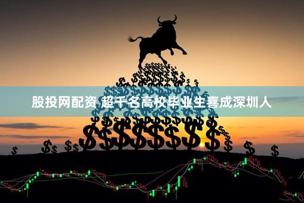 股投网配资 超千名高校毕业生喜成深圳人