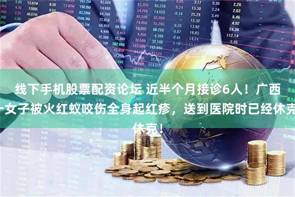 线下手机股票配资论坛 近半个月接诊6人！广西一女子被火红蚁咬伤全身起红疹，送到医院时已经休克！
