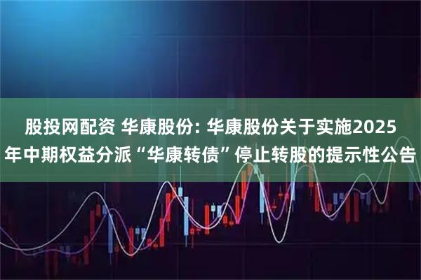 股投网配资 华康股份: 华康股份关于实施2025年中期权益分派“华康转债”停止转股的提示性公告