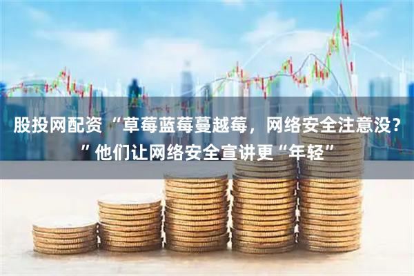 股投网配资 “草莓蓝莓蔓越莓,网络安全注意没?”他们让网络安全宣讲更“年轻”