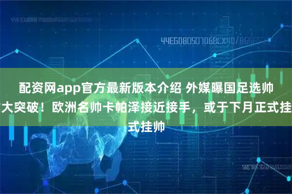 配资网app官方最新版本介绍 外媒曝国足选帅重大突破！欧洲名帅卡帕泽接近接手，或于下月正式挂帅