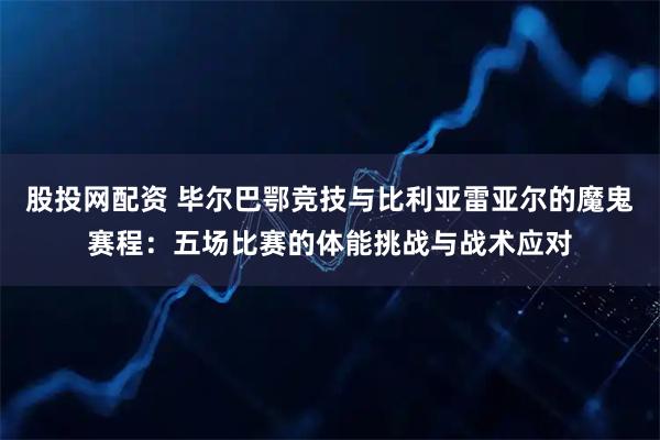 股投网配资 毕尔巴鄂竞技与比利亚雷亚尔的魔鬼赛程：五场比赛的体能挑战与战术应对