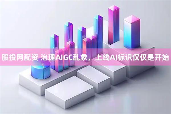 股投网配资 治理AIGC乱象,上线AI标识仅仅是开始