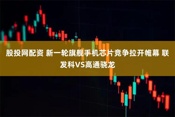股投网配资 新一轮旗舰手机芯片竞争拉开帷幕 联发科VS高通骁龙