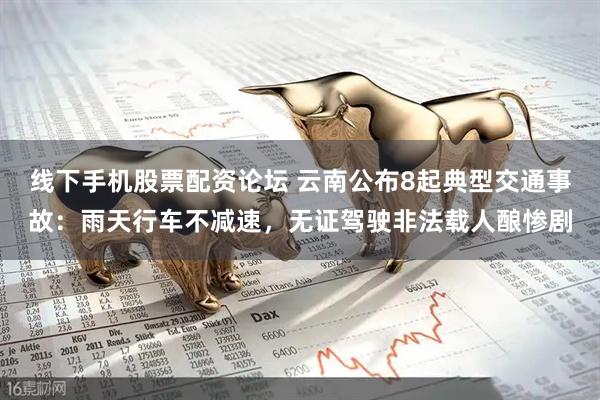 线下手机股票配资论坛 云南公布8起典型交通事故：雨天行车不减速，无证驾驶非法载人酿惨剧
