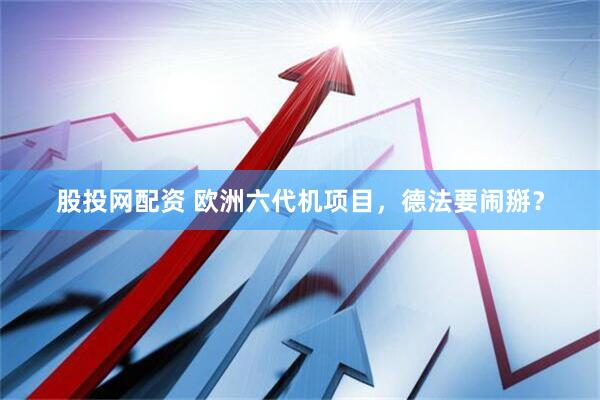 股投网配资 欧洲六代机项目，德法要闹掰？