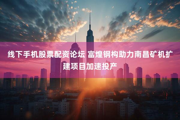 线下手机股票配资论坛 富煌钢构助力南昌矿机扩建项目加速投产