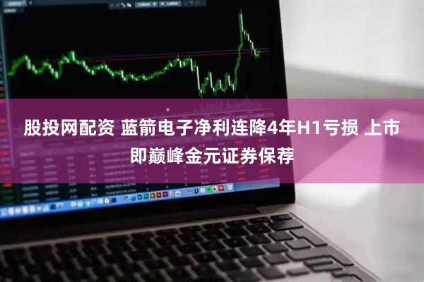 股投网配资 蓝箭电子净利连降4年H1亏损 上市即巅峰金元证券保荐