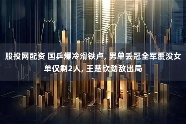 股投网配资 国乒爆冷滑铁卢, 男单丢冠全军覆没女单仅剩2人, 王楚钦劲敌出局