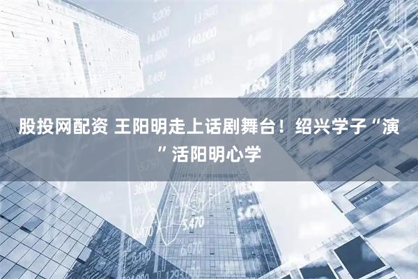 股投网配资 王阳明走上话剧舞台！绍兴学子“演”活阳明心学