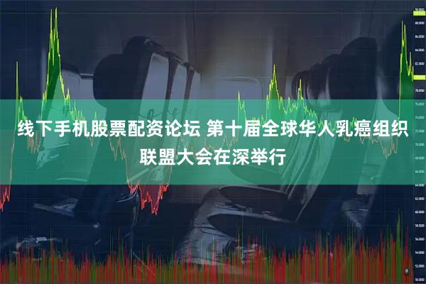 线下手机股票配资论坛 第十届全球华人乳癌组织联盟大会在深举行