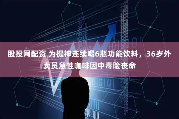 股投网配资 为提神连续喝6瓶功能饮料，36岁外卖员急性咖啡因中毒险丧命