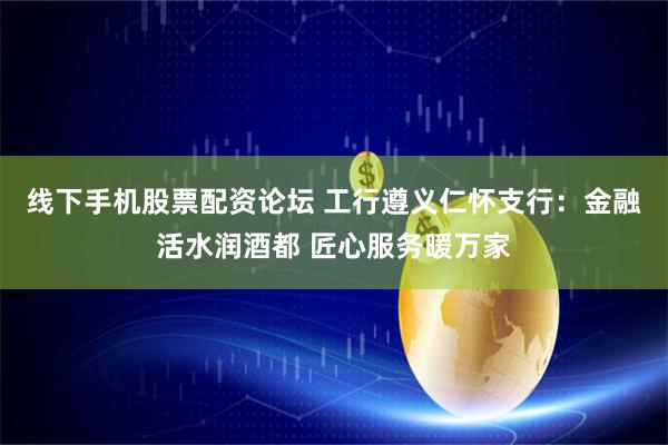 线下手机股票配资论坛 工行遵义仁怀支行：金融活水润酒都 匠心服务暖万家