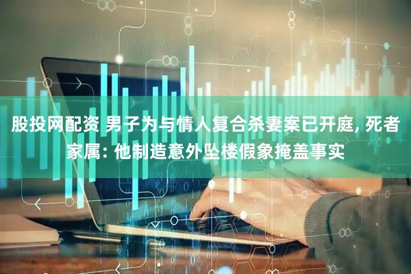 股投网配资 男子为与情人复合杀妻案已开庭, 死者家属: 他制造意外坠楼假象掩盖事实