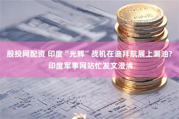 股投网配资 印度“光辉”战机在迪拜航展上漏油? 印度军事网站忙发文澄清