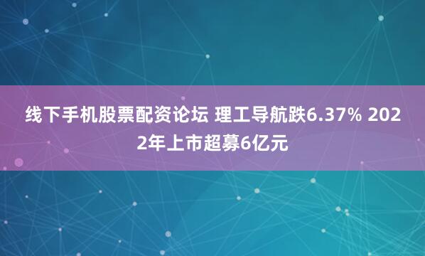 线下手机股票配资论坛 理工导航跌6.37% 2022年上市超募6亿元