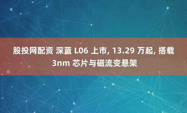 股投网配资 深蓝 L06 上市, 13.29 万起, 搭载 3nm 芯片与磁流变悬架