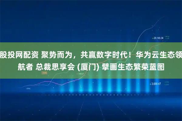 股投网配资 聚势而为,共赢数字时代!华为云生态领航者 总裁思享会 (厦门) 擘画生态繁荣蓝图