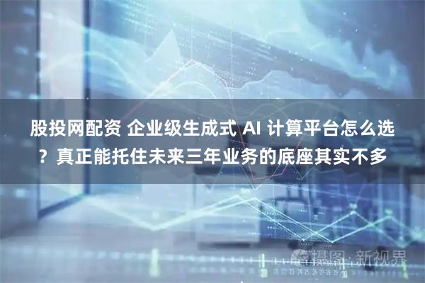 股投网配资 企业级生成式 AI 计算平台怎么选？真正能托住未来三年业务的底座其实不多