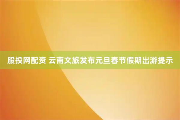 股投网配资 云南文旅发布元旦春节假期出游提示