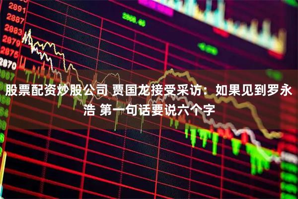 股票配资炒股公司 贾国龙接受采访：如果见到罗永浩 第一句话要说六个字