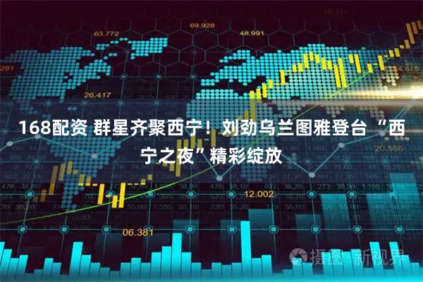 168配资 群星齐聚西宁！刘劲乌兰图雅登台 “西宁之夜”精彩绽放