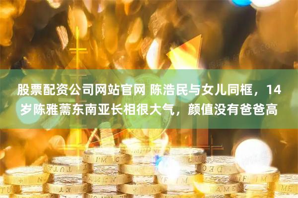 股票配资公司网站官网 陈浩民与女儿同框，14岁陈雅薷东南亚长相很大气，颜值没有爸爸高