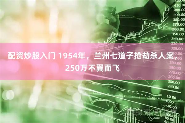 配资炒股入门 1954年，兰州七道子抢劫杀人案，250万不翼而飞