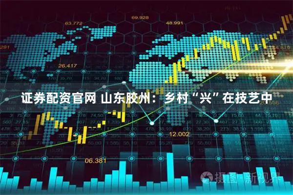 证券配资官网 山东胶州：乡村“兴”在技艺中