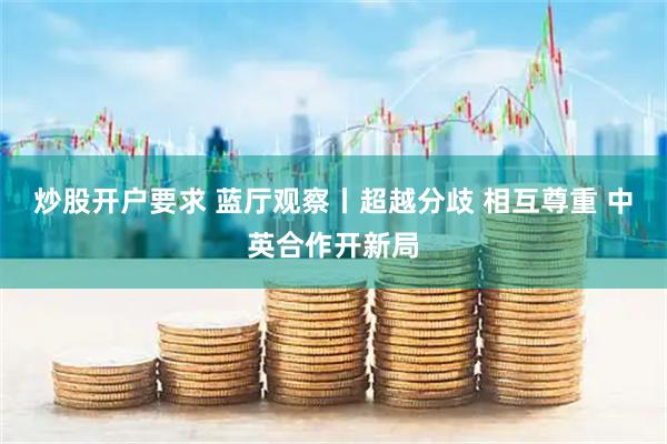 炒股开户要求 蓝厅观察丨超越分歧 相互尊重 中英合作开新局