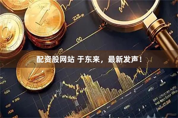 配资股网站 于东来，最新发声！