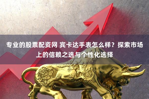 专业的股票配资网 宾卡达手表怎么样？探索市场上的信赖之选与个性化选择