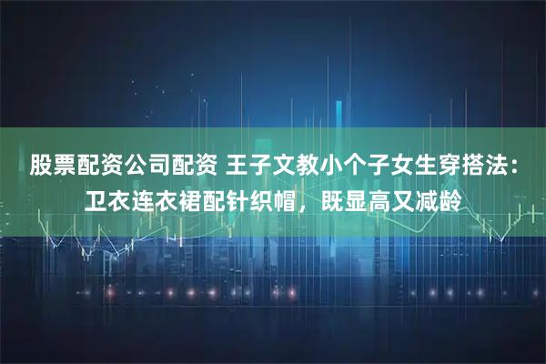 股票配资公司配资 王子文教小个子女生穿搭法：卫衣连衣裙配针织帽，既显高又减龄