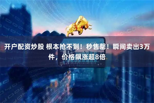 开户配资炒股 根本抢不到！秒售罄！瞬间卖出3万件，价格飙涨超8倍