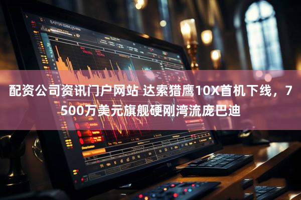 配资公司资讯门户网站 达索猎鹰10X首机下线，7500万美元旗舰硬刚湾流庞巴迪