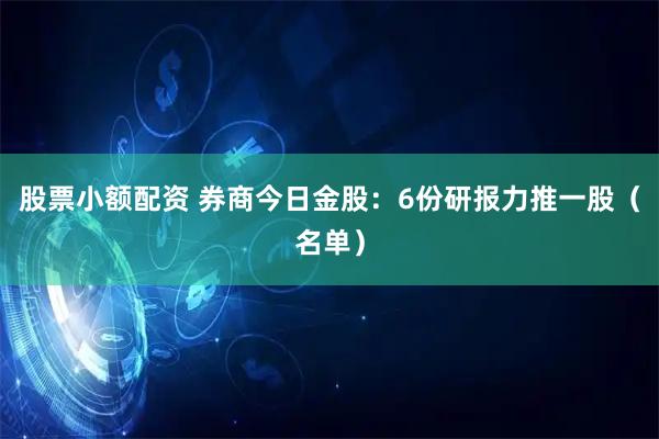 股票小额配资 券商今日金股：6份研报力推一股（名单）