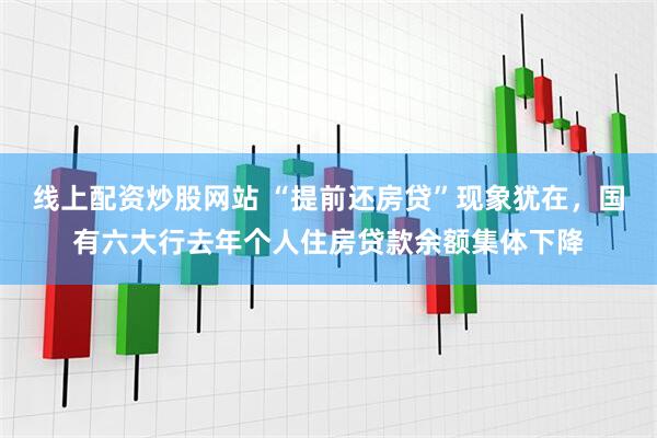 线上配资炒股网站 “提前还房贷”现象犹在，国有六大行去年个人住房贷款余额集体下降