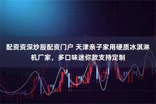 配资资深炒股配资门户 天津亲子家用硬质冰淇淋机厂家，多口味迷你款支持定制
