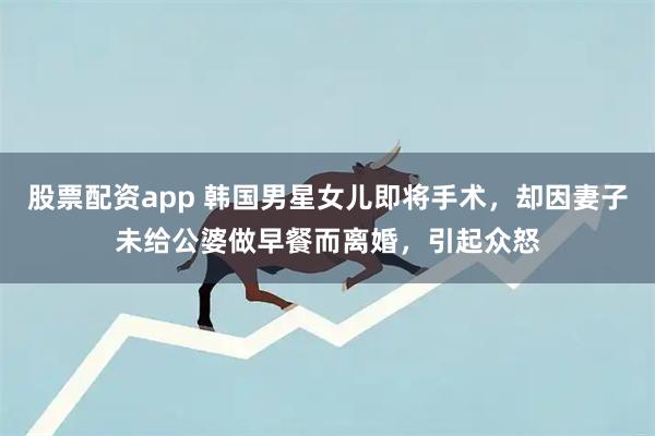 股票配资app 韩国男星女儿即将手术，却因妻子未给公婆做早餐而离婚，引起众怒