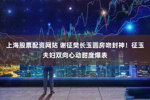 上海股票配资网站 谢征樊长玉圆房吻封神！征玉夫妇双向心动甜度爆表