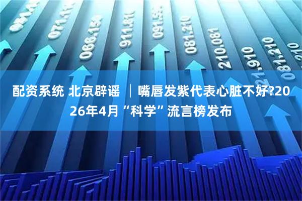 配资系统 北京辟谣 │嘴唇发紫代表心脏不好?2026年4月“科学”流言榜发布