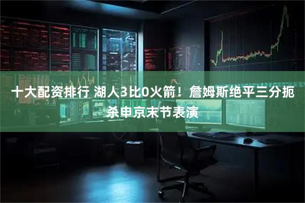 十大配资排行 湖人3比0火箭！詹姆斯绝平三分扼杀申京末节表演