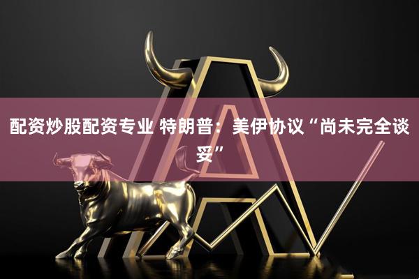 配资炒股配资专业 特朗普：美伊协议“尚未完全谈妥”