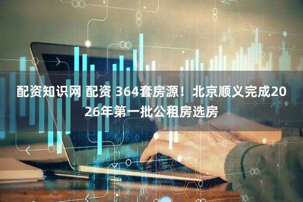 配资知识网 配资 364套房源!北京顺义完成2026年第一批公租房选房