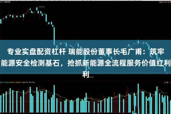 专业实盘配资杠杆 瑞能股份董事长毛广甫：筑牢能源安全检测基石，抢抓新能源全流程服务价值红利