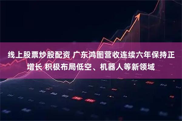 线上股票炒股配资 广东鸿图营收连续六年保持正增长 积极布局低空、机器人等新领域